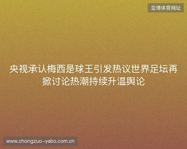 央视承认梅西是球王引发热议世界足坛再掀讨论热潮持续升温舆论