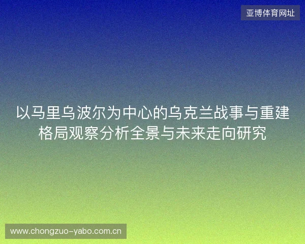 以马里乌波尔为中心的乌克兰战事与重建格局观察分析全景与未来走向研究
